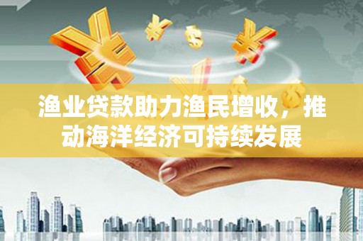 延平渔业贷款助力渔民增收，推动海洋经济可持续发展